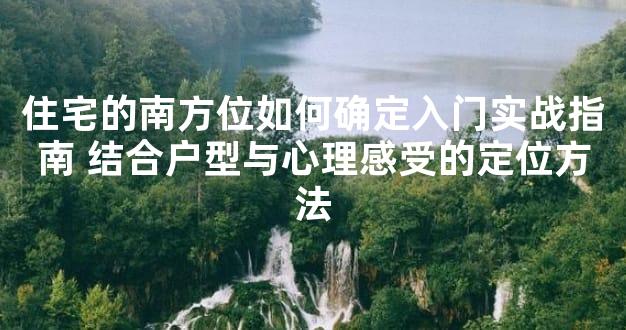 住宅的南方位如何确定入门实战指南 结合户型与心理感受的定位方法